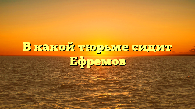 В какой тюрьме сидит Ефремов