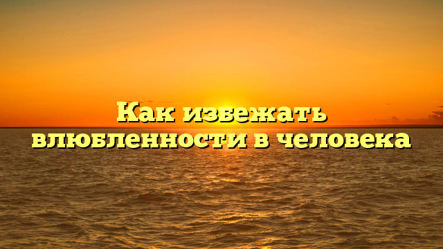 Как избежать влюбленности в человека