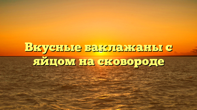 Вкусные баклажаны с яйцом на сковороде