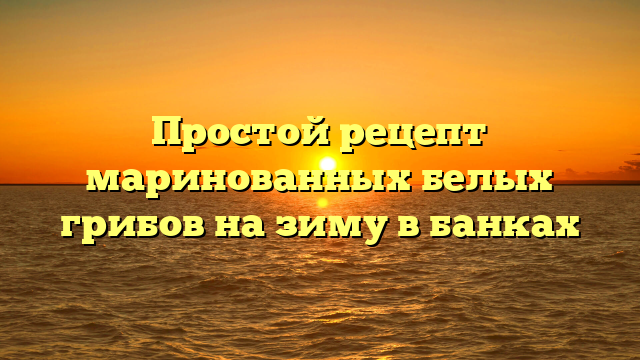 Простой рецепт маринованных белых грибов на зиму в банках